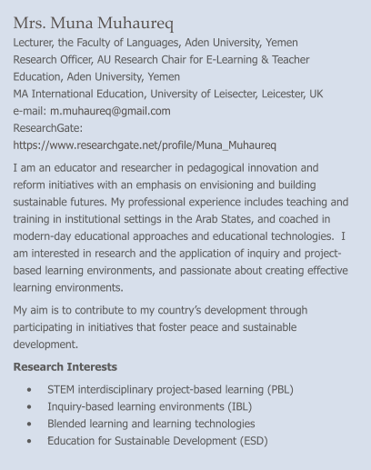 Mrs. Muna Muhaureq Lecturer, the Faculty of Languages, Aden University, Yemen Research Officer, AU Research Chair for E-Learning & Teacher Education, Aden University, Yemen MA International Education, University of Leisecter, Leicester, UK e-mail: m.muhaureq@gmail.com    ResearchGate: https://www.researchgate.net/profile/Muna_Muhaureq   I am an educator and researcher in pedagogical innovation and reform initiatives with an emphasis on envisioning and building sustainable futures. My professional experience includes teaching and training in institutional settings in the Arab States, and coached in modern-day educational approaches and educational technologies.  I am interested in research and the application of inquiry and project-based learning environments, and passionate about creating effective learning environments. My aim is to contribute to my country’s development through participating in initiatives that foster peace and sustainable development. Research Interests •	STEM interdisciplinary project-based learning (PBL) •	Inquiry-based learning environments (IBL) •	Blended learning and learning technologies •	ُEducation for Sustainable Development (ESD)